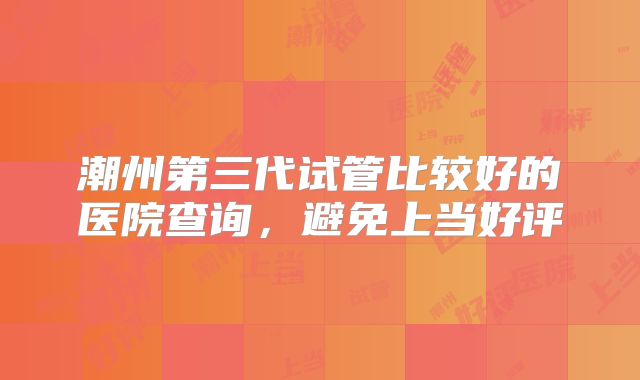 潮州第三代试管比较好的医院查询，避免上当好评