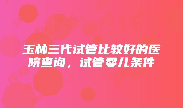 玉林三代试管比较好的医院查询，试管婴儿条件