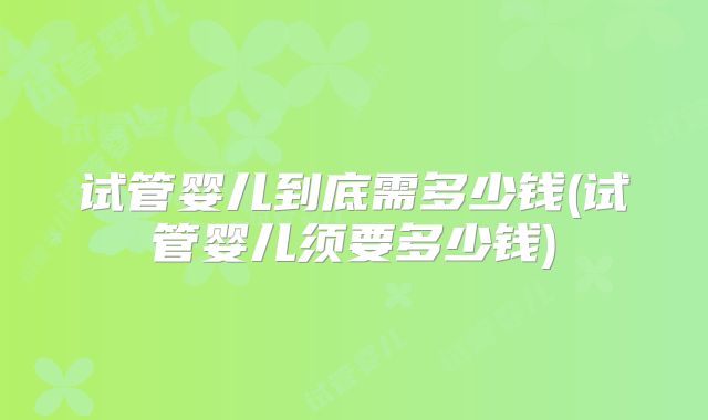 试管婴儿到底需多少钱(试管婴儿须要多少钱)
