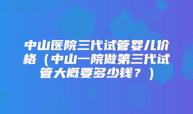 中山医院三代试管婴儿价格（中山一院做第三代试管大概要多少钱？）