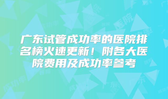 广东试管成功率的医院排名榜火速更新!附各大医院费用及成功率参考