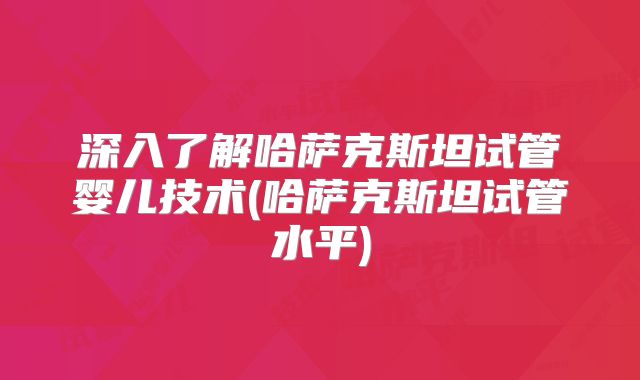 深入了解哈萨克斯坦试管婴儿技术(哈萨克斯坦试管水平)
