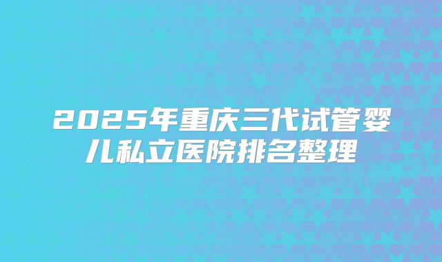 2025年重庆三代试管婴儿私立医院排名整理