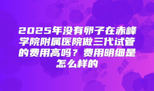 2025年没有卵子在赤峰学院附属医院做三代试管的费用高吗?费用明细是怎么样的