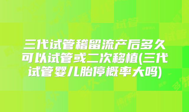 三代试管稽留流产后多久可以试管或二次移植(三代试管婴儿胎停概率大吗)
