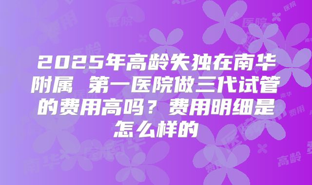 2025年高龄失独在南华附属 第一医院做三代试管的费用高吗？费用明细是怎么样的