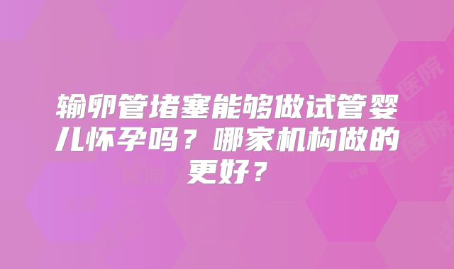输卵管堵塞能够做试管婴儿怀孕吗？哪家机构做的更好？