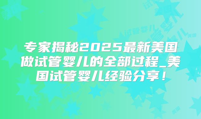 专家揭秘2025最新美国做试管婴儿的全部过程_美国试管婴儿经验分享！