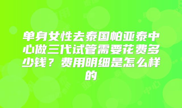 单身女性去泰国帕亚泰中心做三代试管需要花费多少钱？费用明细是怎么样的