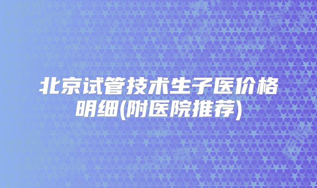北京试管技术生子医价格明细(附医院推荐)