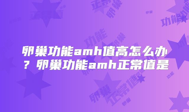 卵巢功能amh值高怎么办?卵巢功能amh正常值是