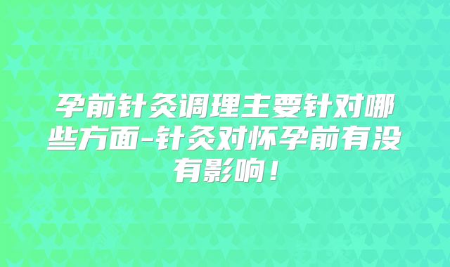孕前针灸调理主要针对哪些方面-针灸对怀孕前有没有影响!