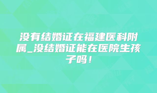 没有结婚证在福建医科附属_没结婚证能在医院生孩子吗！