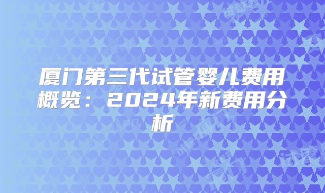 厦门第三代试管婴儿费用概览:2024年新费用分析