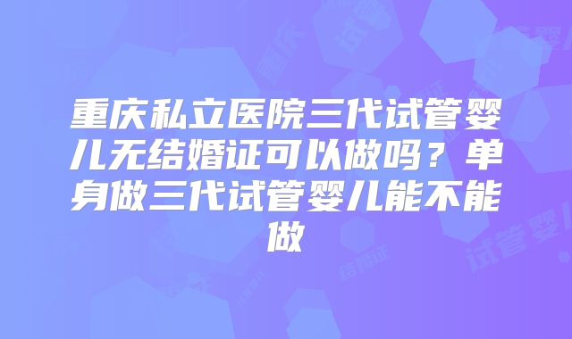 重庆私立医院三代试管婴儿无结婚证可以做吗？单身做三代试管婴儿能不能做