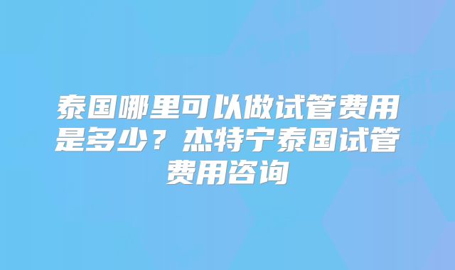 泰国哪里可以做试管费用是多少?杰特宁泰国试管费用咨询