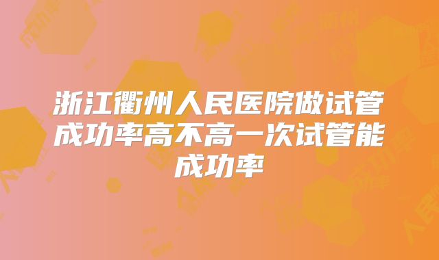 浙江衢州人民医院做试管成功率高不高一次试管能成功率