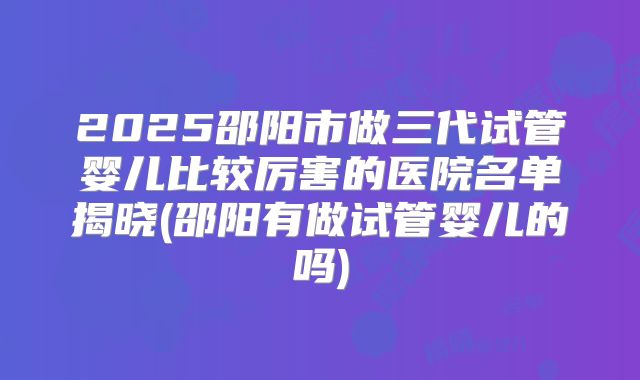 2025邵阳市做三代试管婴儿比较厉害的医院名单揭晓(邵阳有做试管婴儿的吗)