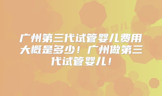广州第三代试管婴儿费用大概是多少！广州做第三代试管婴儿！