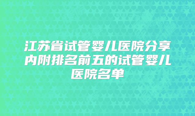 江苏省试管婴儿医院分享内附排名前五的试管婴儿医院名单