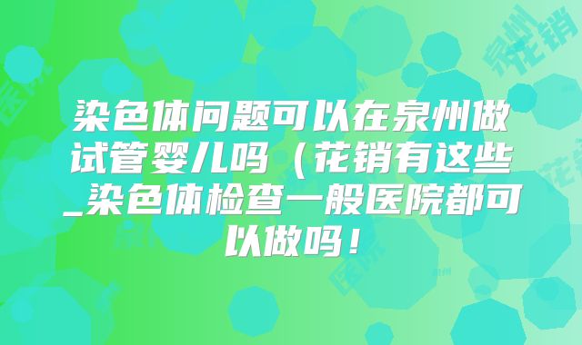 染色体问题可以在泉州做试管婴儿吗（花销有这些_染色体检查一般医院都可以做吗！