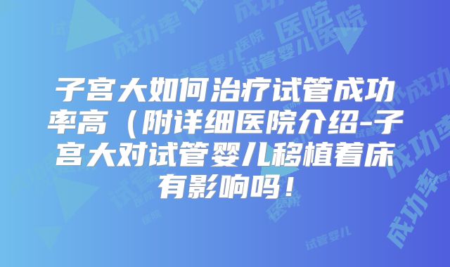 子宫大如何治疗试管成功率高(附详细医院介绍-子宫大对试管婴儿移植着床有影响吗!