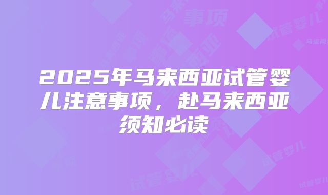 2025年马来西亚试管婴儿注意事项，赴马来西亚须知必读