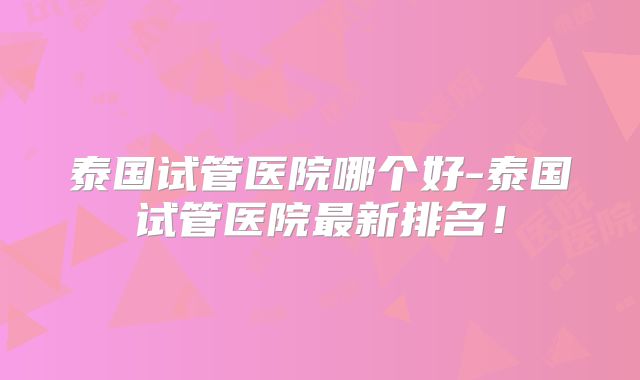 泰国试管医院哪个好-泰国试管医院最新排名!