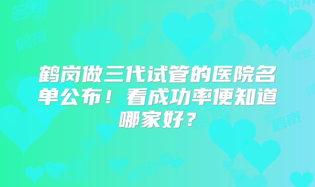 鹤岗做三代试管的医院名单公布!看成功率便知道哪家好?