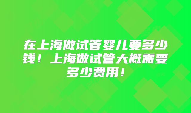 在上海做试管婴儿要多少钱！上海做试管大概需要多少费用！