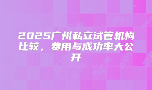 2025广州私立试管机构比较,费用与成功率大公开