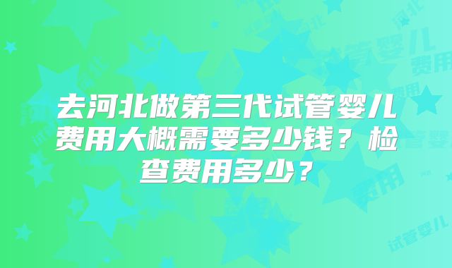 去河北做第三代试管婴儿费用大概需要多少钱?检查费用多少?