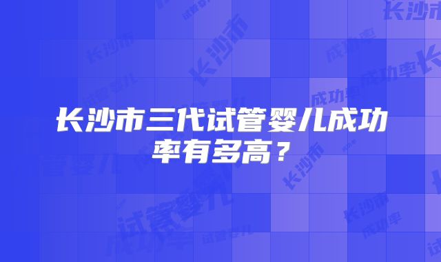长沙市三代试管婴儿成功率有多高?