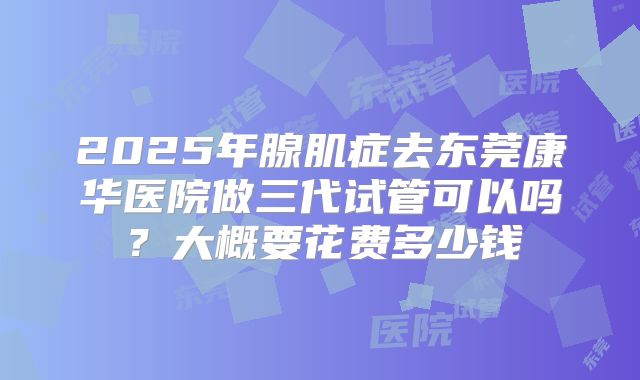 2025年腺肌症去东莞康华医院做三代试管可以吗？大概要花费多少钱