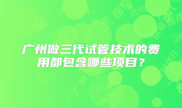 广州做三代试管技术的费用都包含哪些项目?
