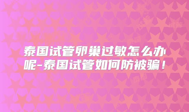 泰国试管卵巢过敏怎么办呢-泰国试管如何防被骗！