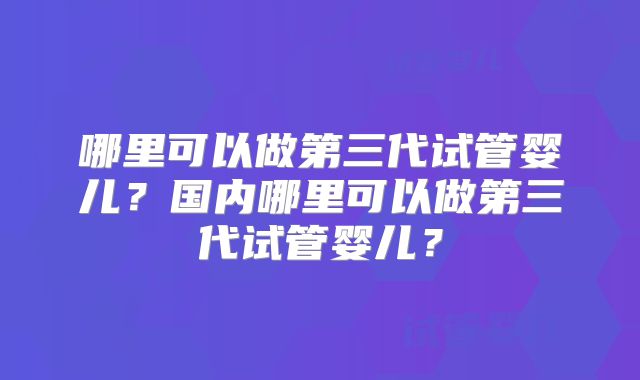 哪里可以做第三代试管婴儿？国内哪里可以做第三代试管婴儿？
