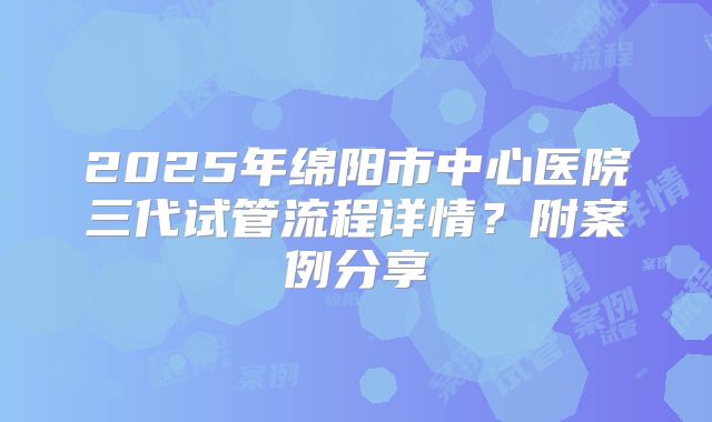 2025年绵阳市中心医院三代试管流程详情?附案例分享