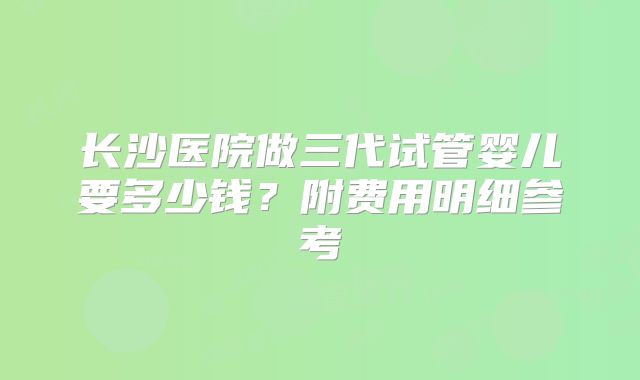 长沙医院做三代试管婴儿要多少钱？附费用明细参考