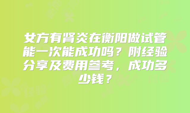 女方有肾炎在衡阳做试管能一次能成功吗？附经验分享及费用参考，成功多少钱？