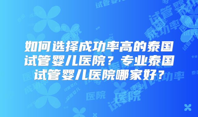 如何选择成功率高的泰国试管婴儿医院？专业泰国试管婴儿医院哪家好？