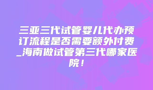 三亚三代试管婴儿代办预订流程是否需要额外付费_海南做试管第三代哪家医院!