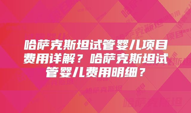 哈萨克斯坦试管婴儿项目费用详解？哈萨克斯坦试管婴儿费用明细？