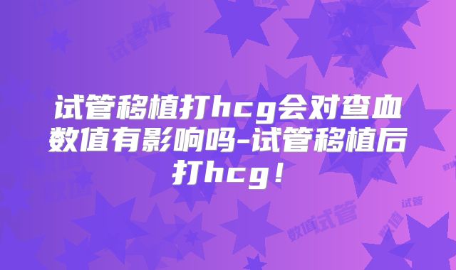 试管移植打hcg会对查血数值有影响吗-试管移植后打hcg！