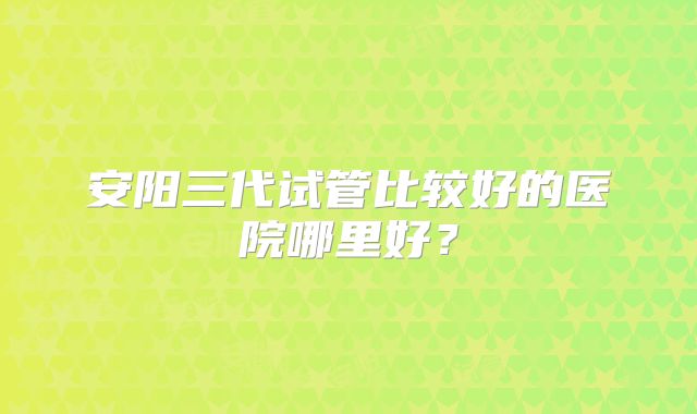 安阳三代试管比较好的医院哪里好？