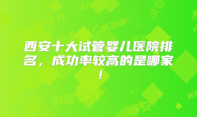 西安十大试管婴儿医院排名，成功率较高的是哪家！