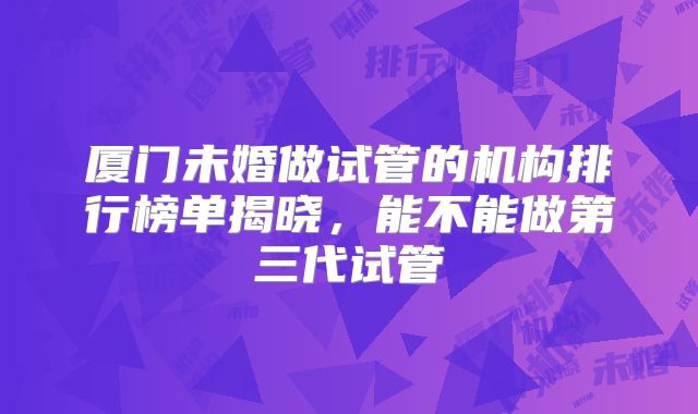 厦门未婚做试管的机构排行榜单揭晓，能不能做第三代试管