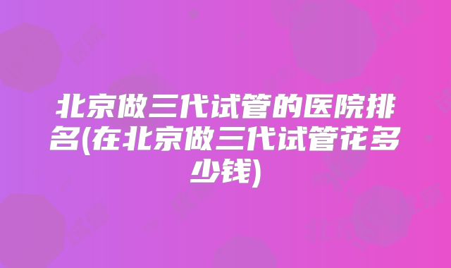 北京做三代试管的医院排名(在北京做三代试管花多少钱)