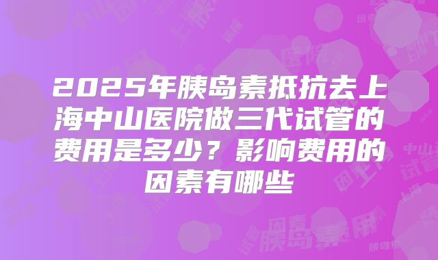 2025年胰岛素抵抗去上海中山医院做三代试管的费用是多少?影响费用的因素有哪些