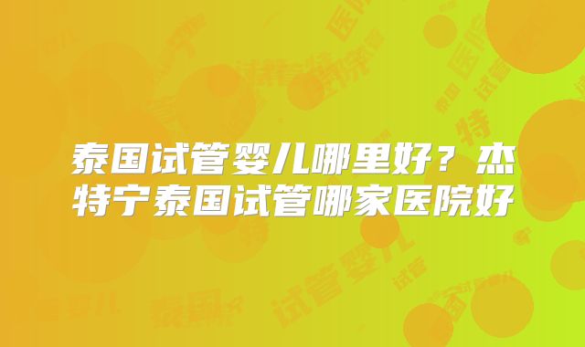 泰国试管婴儿哪里好？杰特宁泰国试管哪家医院好